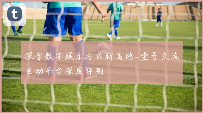 探索数字娱乐方式新高地_壹号交流互动平台深度评测