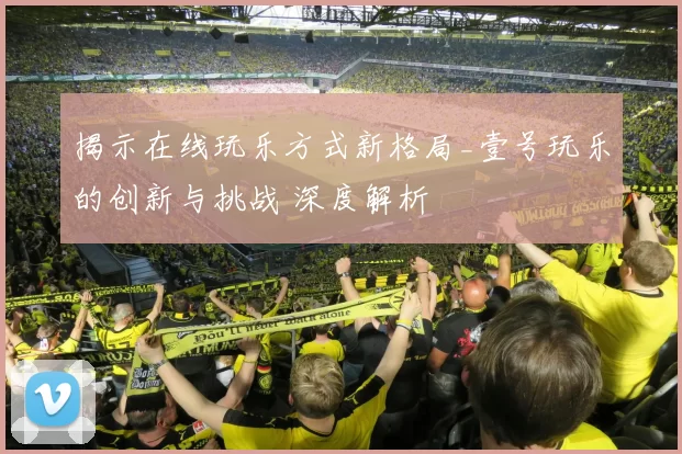 揭示在线玩乐方式新格局_壹号玩乐的创新与挑战 深度解析