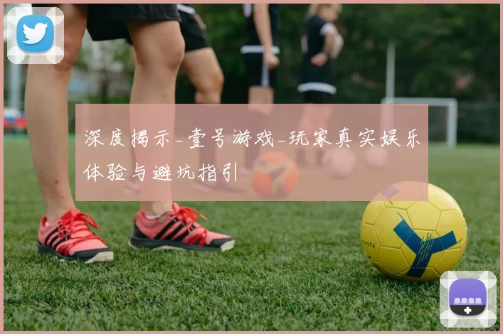 深度揭示_壹号游戏_玩家真实娱乐体验与避坑指引