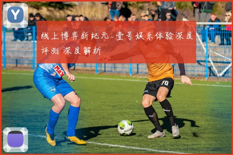 线上博弈新纪元_壹号娱乐体验深度评测 深度解析