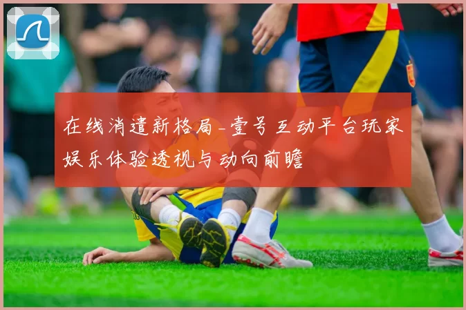 在线消遣新格局_壹号互动平台玩家娱乐体验透视与动向前瞻