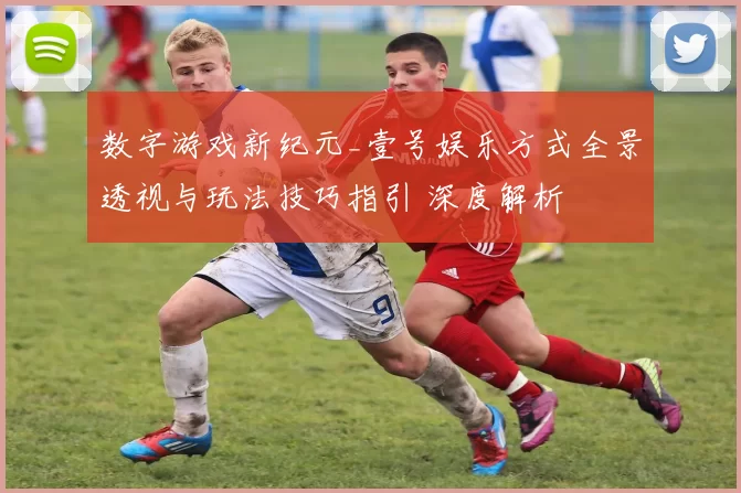 数字游戏新纪元_壹号娱乐方式全景透视与玩法技巧指引 深度解析