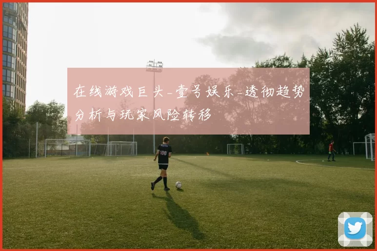 在线游戏巨头_壹号娱乐_透彻趋势分析与玩家风险转移