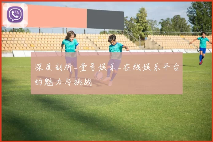 深度剖析_壹号娱乐_在线娱乐平台的魅力与挑战