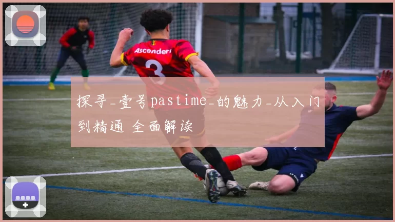 探寻_壹号pastime_的魅力_从入门到精通 全面解读