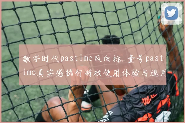 数字时代pastime风向标_壹号pastime真实感执行游戏使用体验与选用考量