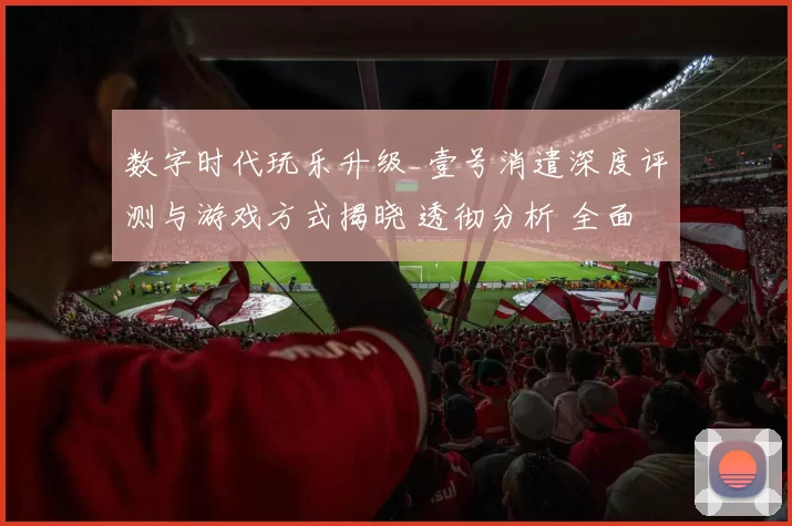 数字时代玩乐升级_壹号消遣深度评测与游戏方式揭晓 透彻分析 全面解读