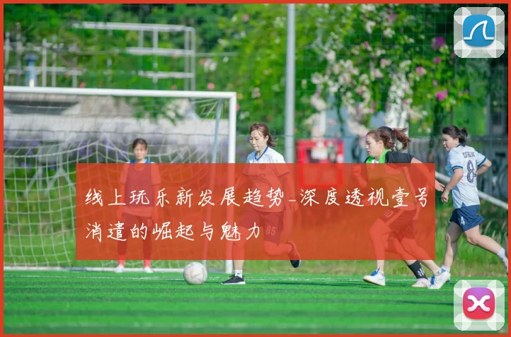 线上玩乐新发展趋势_深度透视壹号消遣的崛起与魅力