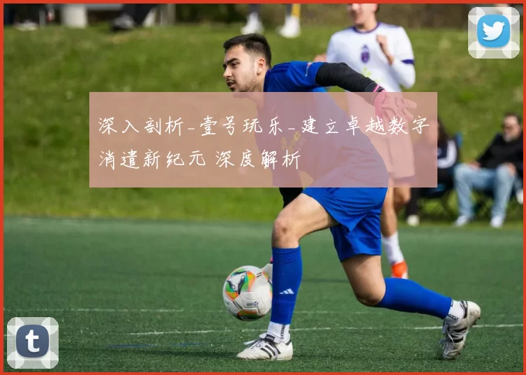 深入剖析_壹号玩乐_建立卓越数字消遣新纪元 深度解析