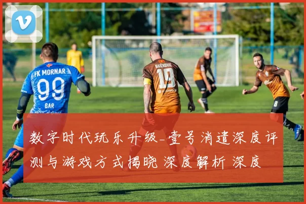 数字时代玩乐升级_壹号消遣深度评测与游戏方式揭晓 深度解析 深度解析