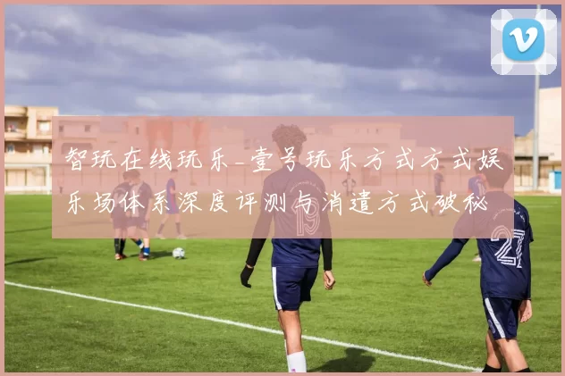 智玩在线玩乐_壹号玩乐方式方式娱乐场体系深度评测与消遣方式破秘